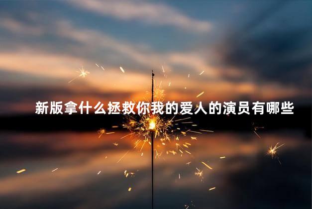 新版拿什么拯救你我的爱人的演员有哪些 拿什么拯救你我的爱人演员